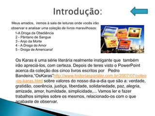 Meus amados, iremos à sala de leituras onde vocês irão
observar e analisar uma coleção de livros maravilhosos:
  1-A Droga da Obediência
  2 - Pântano de Sangue
  3 - Anjo da Morte
  4 - A Droga do Amor
  5 - Droga de Americana!


  Os Karas é uma série literária realmente instigante que também
  irão apreciá-los, com certeza. Depois de teres visto o PowerPoint
  acerca da coleção dos cinco livros escritos por Pedro
  Bandeira,“OsKaras”http://www.historiasparaler.com.br/2007/07/coleo
  -os-karas.html sobre valores do nosso dia-a-dia que são a: verdade,
  gratidão, coerência, justiça, liberdade, solidariedade, paz, alegria,
  amizade, amor, humildade, simplicidade,... Vamos ler e fazer
  trabalhos simples sobre os mesmos, relacionado-os com o que
  acabaste de observar.
 