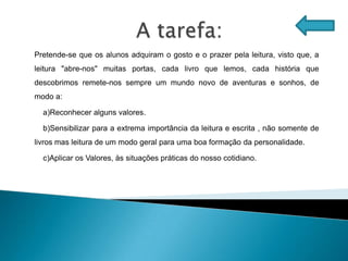 Pretende-se que os alunos adquiram o gosto e o prazer pela leitura, visto que, a
leitura "abre-nos" muitas portas, cada livro que lemos, cada história que
descobrimos remete-nos sempre um mundo novo de aventuras e sonhos, de
modo a:

  a)Reconhecer alguns valores.

  b)Sensibilizar para a extrema importância da leitura e escrita , não somente de
livros mas leitura de um modo geral para uma boa formação da personalidade.

  c)Aplicar os Valores, às situações práticas do nosso cotidiano.
 