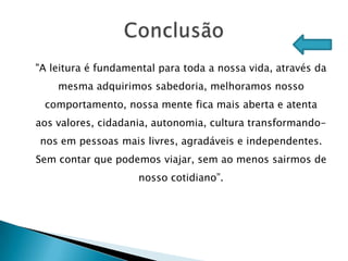 "A leitura é fundamental para toda a nossa vida, através da
    mesma adquirimos sabedoria, melhoramos nosso
 comportamento, nossa mente fica mais aberta e atenta
aos valores, cidadania, autonomia, cultura transformando-
nos em pessoas mais livres, agradáveis e independentes.
Sem contar que podemos viajar, sem ao menos sairmos de
                    nosso cotidiano”.
 