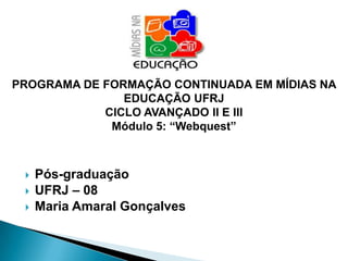 PROGRAMA DE FORMAÇÃO CONTINUADA EM MÍDIAS NA
               EDUCAÇÃO UFRJ
            CICLO AVANÇADO II E III
             Módulo 5: “Webquest”



    Pós-graduação
    UFRJ – 08
    Maria Amaral Gonçalves
 