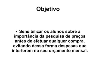 Objetivo Sensibilizar os alunos sobre a importância da pesquisa de preços antes de efetuar qualquer compra, evitando dessa forma despesas que interferem no seu orçamento mensal. 