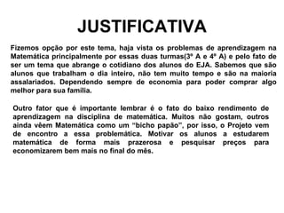 JUSTIFICATIVA Fizemos opção por este tema, haja vista os problemas de aprendizagem na Matemática principalmente por essas duas turmas(3º A e 4º A) e pelo fato de ser um tema que abrange o cotidiano dos alunos do EJA. Sabemos que são alunos que trabalham o dia inteiro, não tem muito tempo e são na maioria assalariados. Dependendo sempre de economia para poder comprar algo melhor para sua família. Outro fator que é importante lembrar é o fato do baixo rendimento de aprendizagem na disciplina de matemática. Muitos não gostam, outros ainda vêem Matemática como um “bicho papão”, por isso, o Projeto vem de encontro a essa problemática. Motivar os alunos a estudarem matemática de forma mais prazerosa e pesquisar preços para economizarem bem mais no final do mês.   