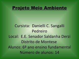 Projeto Meio Ambiente Cursista:  Danielli C. Sangalli Pedreiro Local:  E.E. Senador Saldanha Derzi Distrito de Montese  Alunos: 6º ano ensino fundamental Número de alunos: 14   