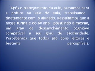 Após o planejamento da aula, passamos para
a prática na sala de aula, trabalhando
diretamente com o alunado. Ressaltamos que a
nossa turma é do 6º ano, possuindo a mesma,
um grau de desenvolvimento cognitivo
compatível a seu grau de escolaridade.
Percebemos que todos são bons leitores e
bastante                          perceptíveis.
 