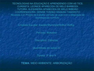 TECNOLOGIAS NA EDUCAÇÃO E APRENDENDO COM AS TICS.
       CURSISTA: LEONICE APARECIDA DE MELO BARBOZA
       TUTORA: ALESANDRA APARECIDA DE MELO RIBEIRO
     COORDENADORA: DENISE TOMIKO ARAKAKI TAKEMOTO
Atividade 3.3- Projeto de trabalho em sala de aula com a integração de
                        tecnologia ao currículo.


       Unidade Escolar: Escola Municipal Arthur Hoffig.

                        Período: Matutino

                       Disciplina: Ciências

                    Quantidade de aulas:02

                        Turma: 3º ano A

         TEMA : MEIO AMBIENTE: ARBORIZAÇÃO
 