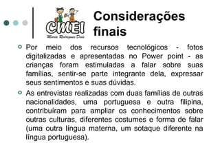 Por meio dos recursos tecnológicos - fotos digitalizadas e apresentadas no Power point - as crianças foram estimuladas a falar sobre suas famílias, sentir-se parte integrante dela, expressar seus sentimentos e suas dúvidas.  As entrevistas realizadas com duas famílias de outras nacionalidades, uma portuguesa e outra filipina, contribuíram para ampliar os conhecimentos sobre outras culturas, diferentes costumes e forma de falar (uma outra língua materna, um sotaque diferente na língua portuguesa).  Considerações finais  