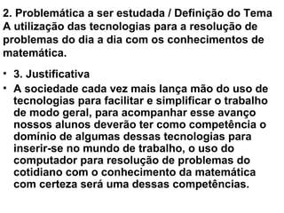 2. Problemática a ser estudada / Definição do Tema A utilização das tecnologias para a resolução de problemas do dia a dia com os conhecimentos de matemática. 3. Justificativa A sociedade cada vez mais lança mão do uso de tecnologias para facilitar e simplificar o trabalho de modo geral, para acompanhar esse avanço nossos alunos deverão ter como competência o domínio de algumas dessas tecnologias para inserir-se no mundo de trabalho, o uso do computador para resolução de problemas do cotidiano com o conhecimento da matemática com certeza será uma dessas competências. 