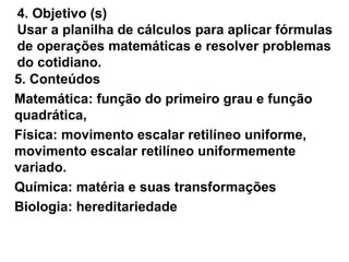 4. Objetivo (s) Usar a planilha de cálculos para aplicar fórmulas de operações matemáticas e resolver problemas do cotidiano. 5. Conteúdos Matemática: função do primeiro grau e função quadrática,  Física: movimento escalar retilíneo uniforme, movimento escalar retilíneo uniformemente variado. Química: matéria e suas transformações Biologia: hereditariedade 