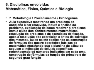 6. Disciplinas envolvidas Matemática, Física, Química e Biologia 7. Metodologia / Procedimentos / Cronograma Aula expositiva mostrando um problema do cotidiano a ser resolvido, leitura e analise do problema, explicação de como resolver o problema com a ajuda dos conhecimentos matemáticos, resolução do problema e de exercícios de fixação, após a resolução dos exercícios e antes da correção dos mesmos, aulas na ste explicando as construção de formulas das quatro operações básicas de matemática mostrando que a planilha de cálculos seguem a indicação de células específicas reconhecendo os números indicados em cada uma, construção de fórmulas da função do primeiro e do segundo grau função  