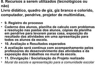 8. Recursos a serem utilizados (tecnológicos ou não) Livro didático, quadro de giz, giz branco e colorido, computador, pendrive, projetor de multimídias, 9. Registro do processo Caderno dos alunos, planilha de calculo com problemas e resolução nas pastas dos alunos, cópias da planilha em pendrive para levarem paras casa, exposição do resultado das atividades em uma apresentação para todos os alunos da escola. 10. Avaliação e Resultados esperados A avaliação será contínua com acompanhamento pelos professores do desenvolvimento das atividades e da exposição dos trabalhos no mural da escola. 11. Divulgação / Socialização do Projeto realizado Mural da escola e apresentação para a comunidade escolar 