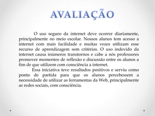 O uso seguro da internet deve ocorrer diariamente,
principalmente no meio escolar. Nossos alunos tem acesso a
internet com mais facilidade e muitas vezes utilizam esse
recurso de aprendizagem sem critérios. O uso indevido da
internet causa inúmeros transtornos e cabe a nós professores
promover momentos de reflexão e discussão entre os alunos a
fim de que utilizem com consciência a internet.
       Essa iniciativa teve resultados positivos e serviu como
ponto de partida para que os alunos percebessem a
necessidade de utilizar as ferramentas da Web, principalmente
as redes sociais, com consciência.
 