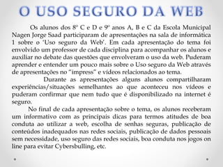 Os alunos dos 8º C e D e 9º anos A, B e C da Escola Municipal
Nagen Jorge Saad participaram de apresentações na sala de informática
1 sobre o ‘Uso seguro da Web’. Em cada apresentação do tema foi
envolvido um professor de cada disciplina para acompanhar os alunos e
auxiliar no debate das questões que envolveram o uso da web. Puderam
aprender e entender um pouco mais sobre o Uso seguro da Web através
de apresentações no “impress” e vídeos relacionados ao tema.
            Durante as apresentações alguns alunos compartilharam
experiências/situações semelhantes ao que aconteceu nos vídeos e
puderam confirmar que nem tudo que é disponibilizado na internet é
seguro.
      No final de cada apresentação sobre o tema, os alunos receberam
um informativo com as principais dicas para termos atitudes de boa
conduta ao utilizar a web, escolha de senhas seguras, publicação de
conteúdos inadequados nas redes sociais, publicação de dados pessoais
sem necessidade, uso seguro das redes sociais, boa conduta nos jogos on
line para evitar Cybersbulling, etc.
 