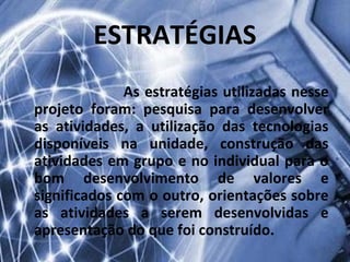 ESTRATÉGIAS
              As estratégias utilizadas nesse
projeto foram: pesquisa para desenvolver
as atividades, a utilização das tecnologias
disponíveis na unidade, construção das
atividades em grupo e no individual para o
bom desenvolvimento de valores e
significados com o outro, orientações sobre
as atividades a serem desenvolvidas e
apresentação do que foi construído.
 