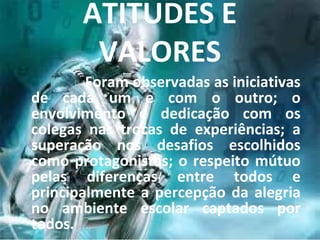 ATITUDES E
        VALORES
        Foram observadas as iniciativas
de cada um e com o outro; o
envolvimento e dedicação com os
colegas nas trocas de experiências; a
superação nos desafios escolhidos
como protagonistas; o respeito mútuo
pelas diferenças entre todos e
principalmente a percepção da alegria
no ambiente escolar captados por
todos.
 