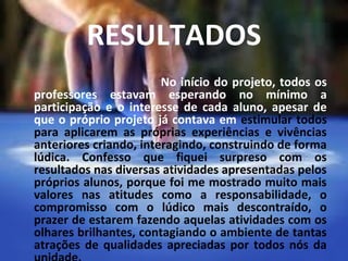 RESULTADOS
 
                            No início do projeto, todos os
    professores estavam esperando no mínimo a
    participação e o interesse de cada aluno, apesar de
    que o próprio projeto já contava em estimular todos
    para aplicarem as próprias experiências e vivências
    anteriores criando, interagindo, construindo de forma
    lúdica. Confesso que fiquei surpreso com os
    resultados nas diversas atividades apresentadas pelos
    próprios alunos, porque foi me mostrado muito mais
    valores nas atitudes como a responsabilidade, o
    compromisso com o lúdico mais descontraído, o
    prazer de estarem fazendo aquelas atividades com os
    olhares brilhantes, contagiando o ambiente de tantas
    atrações de qualidades apreciadas por todos nós da
 