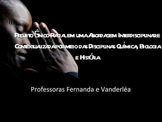 Projeto Étnico-Racial em uma Abordagem Interdisciplinar e Contextualizada por meio das Disciplinas Química, Biologia e História Professoras Fernanda e Vanderléa 