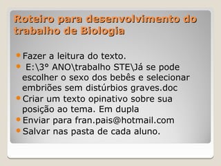 Roteiro para desenvolvimento do
trabalho de Biologia

Fazer a leitura do texto.
 E:3° ANOtrabalho STEJá se pode
 escolher o sexo dos bebês e selecionar
 embriões sem distúrbios graves.doc
Criar um texto opinativo sobre sua
 posição ao tema. Em dupla
Enviar para fran.pais@hotmail.com
Salvar nas pasta de cada aluno.
 