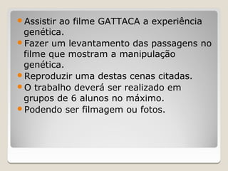 Assistirao filme GATTACA a experiência
 genética.
Fazer um levantamento das passagens no
 filme que mostram a manipulação
 genética.
Reproduzir uma destas cenas citadas.
O trabalho deverá ser realizado em
 grupos de 6 alunos no máximo.
Podendo ser filmagem ou fotos.
 