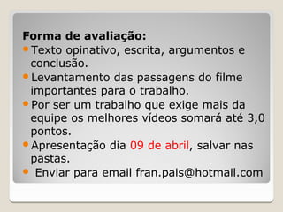Forma de avaliação:
Texto opinativo, escrita, argumentos e
 conclusão.
Levantamento das passagens do filme
 importantes para o trabalho.
Por ser um trabalho que exige mais da
 equipe os melhores vídeos somará até 3,0
 pontos.
Apresentação dia 09 de abril, salvar nas
 pastas.
 Enviar para email fran.pais@hotmail.com
 