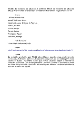 (RIVED) da Secretaria de Educação à Distância (SEED) do Ministério da Educação
(MEC). Para visualizar este recurso é necessário instalar o Flash Player. Disponível em:
Autores
Carvalho, Danilson de
Maciel, Wellington Moura
Nascimento, Anna Christina de Azevedo
Nietske, Silvana
Pontual, Diogo
Rangel, Juliana
Thompson, Miguel
Venturoso, Rodrigo
Fonte do recurso
Universidade de Brasília (UnB)
Origem
http://rived.mec.gov.br/site_objeto_donwload.php?flatipoacesso=download&codobjeto=74
Licença
Os conteúdos produzidos pelo RIVED são públicos e estarão sendo, gradativamente,
licenciados pelo Creative Commons. Esses conteúdos podem ser acessados por meio do
sistema de busca - repositório on-line, que permite visualizar, copiar e comentar os
conteúdos publicados. Com a licença Creative Commons, garante-se os direitos autorais
dos conteúdos publicados e possibilita a outros copiar e distribuir o material contanto que
atribuam o crédito aos autores
 