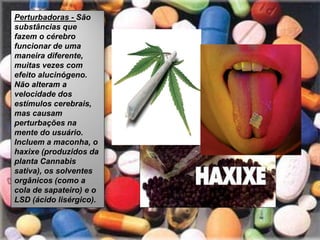 Perturbadoras - São
substâncias que
fazem o cérebro
funcionar de uma
maneira diferente,
muitas vezes com
efeito alucinógeno.
Não alteram a
velocidade dos
estímulos cerebrais,
mas causam
perturbações na
mente do usuário.
Incluem a maconha, o
haxixe (produzidos da
planta Cannabis
sativa), os solventes
orgânicos (como a
cola de sapateiro) e o
LSD (ácido lisérgico).
 