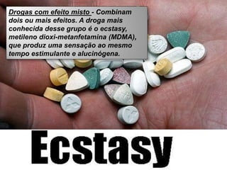 Drogas com efeito misto - Combinam
dois ou mais efeitos. A droga mais
conhecida desse grupo é o ecstasy,
metileno dioxi-metanfetamina (MDMA),
que produz uma sensação ao mesmo
tempo estimulante e alucinógena.
 
