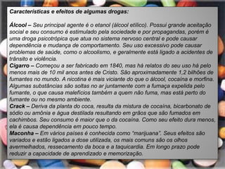 Características e efeitos de algumas drogas:

Álcool – Seu principal agente é o etanol (álcool etílico). Possui grande aceitação
social e seu consumo é estimulado pela sociedade e por propagandas, porém é
uma droga psicotrópica que atua no sistema nervoso central e pode causar
dependência e mudança de comportamento. Seu uso excessivo pode causar
problemas de saúde, como o alcoolismo, e geralmente está ligado a acidentes de
trânsito e violência.
Cigarro – Começou a ser fabricado em 1840, mas há relatos do seu uso há pelo
menos mais de 10 mil anos antes de Cristo. São aproximadamente 1,2 bilhões de
fumantes no mundo. A nicotina é mais viciante do que o álcool, cocaína e morfina.
Algumas substâncias são soltas no ar juntamente com a fumaça expelida pelo
fumante, o que causa malefícios também a quem não fuma, mas está perto do
fumante ou no mesmo ambiente.
Crack – Deriva da planta do coca, resulta da mistura de cocaína, bicarbonato de
sódio ou amônia e água destilada resultando em grãos que são fumados em
cachimbos. Seu consumo é maior que o da cocaína. Como seu efeito dura menos,
ela é causa dependência em pouco tempo.
Maconha – Em vários países é conhecida como “marijuana”. Seus efeitos são
variados e estão ligados a dose utilizada, os mais comuns são os olhos
avermelhados, ressecamento da boca e a taquicardia. Em longo prazo pode
reduzir a capacidade de aprendizado e memorização.
 