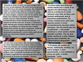 “Quando eu tinha 13 anos, os meus amigos riam        “A única coisa que tinha em
de mim se não bebesse. Me deixei levar porque era    minha mente era o crack. E se
mais fácil se eu me unisse ao grupo. Era realmente   alguém me oferecesse, me
infeliz e só bebia para fugir da minha vida. Saía
cada vez menos e dessa forma comecei a perder
                                                     atirava e aceitavas É como
os meus amigos, e quanto mais só me sentia, mais     oferecer uma fatia de pão a um
bebia. Era violenta e não tinha controle. Nunca      homem esfomeado que já
soube o que eu estava fazendo. Estava                percorreu quilómetros. As
transformando a minha família em pedaços. Fui        coisas complicaram para mim
expulsa da minha casa aos 16 anos, e comecei a       quando passei a fumar
pedir esmola para comprar bebidas. Após anos de      constantemente durante várias
abuso, os médicos me disseram que a minha
saúde tinha sofrido um dano irreparável. Tinha só
                                                     semanas. Um dia decidi que era
16 anos, mas o meu fígado encontrava–se              o suficiente — não podia
seriamente prejudicado e estive muito perto de me    continuar a viver assim e tentei
matar por causa das bebidas que bebia.”              cometer suicídio. Vou ter que
Samantha                                             tentar continuar a lutar. Espero
                                                     que os meus instintos de
                                                     sobrevivência despertem.” John
“Já não tinha mais futuro. Não via como escapar
da minha dependência de cocaína. Estava perdida.     “O Ecstasy me roubou as
Tinha alucinações com animais rastejando debaixo
                                                     forças, motivação, sonhos, os
da minha pele. Sentia–os sempre que me injetava e
rasgava a ponta da gengiva até que começava a
                                                     meus amigos, o meu
sangrar, com o propósito de deixá–los sair. Uma      apartamento, o meu dinheiro e,
vez estava sagrando tão intensamente que tive de     acima de tudo, a minha
ser levada às pressas ao hospital.” Susana           sanidade.” Lynn
 