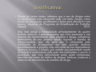  Diante de tantos males, sabemos que o uso de drogas entre
 os adolescentes esta crescendo cada vez mais. Assim, como
 forma de prevenção, escolhemos o tema para abordá-lo com
 nossos usuários do Programa de Erradicação do Trabalho
 Infantil                             -               PETI.
 Esse mal atinge a humanidade principalmente de quatro
 formas: primeira, a pessoa-usuária, que vive amarrada a um
 sistema de criminalidade para adquirir a droga, substância
 destruidora de sua própria saúde; segunda, a família da
 pessoa-usuária, que, dia após dia, é consumida pelo
 sofrimento de acompanhar um ente querido destruir
 paulatinamente a própria vida, em razão de sua dependência
 química; terceira, o Estado, por assistir sua autoridade sendo
 afrontada e confrontada pela ação dos traficantes; e quarta, a
 sociedade, que vive aterrorizada pelas ações criminosas,
 movidas em torno do tráfico de drogas: furta-se, rouba-se e
 mata-se em decorrência da maldita da droga.
 