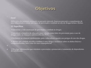 

    Geral
    Sob o crivo do trinômio prevenção-recuperação-repressão, busca-se prevenir o cometimento de
    atos infracionais e crimes por meio de prevenção e combate ao uso de drogas lícitas e ilícitas.
    2.2. Específicos
    • Estruturar a rede municipal de prevenção e combate às drogas.
    • Introduzir a temática de educação para valores, como fator de prevenção para o uso de
    drogas entre as crianças e adolescentes do PETI.
    • Esclarecer as crianças/adolescentes, pais e educadores quanto aos perigos do uso das drogas.
    • Alertar que a bebida alcoólica também é uma droga e esclarecer sobre os efeitos físicos e
    comportamentais, bem como de suas consequências.



   • Divulgar informações que orientem a prevenção e promovam o tratamento de dependentes
    de substâncias.
 