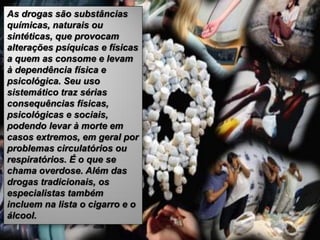 As drogas são substâncias
químicas, naturais ou
sintéticas, que provocam
alterações psíquicas e físicas
a quem as consome e levam
à dependência física e
psicológica. Seu uso
sistemático traz sérias
consequências físicas,
psicológicas e sociais,
podendo levar à morte em
casos extremos, em geral por
problemas circulatórios ou
respiratórios. É o que se
chama overdose. Além das
drogas tradicionais, os
especialistas também
incluem na lista o cigarro e o
álcool.
 