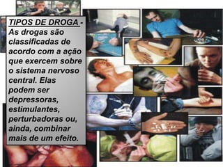TIPOS DE DROGA -
As drogas são
classificadas de
acordo com a ação
que exercem sobre
o sistema nervoso
central. Elas
podem ser
depressoras,
estimulantes,
perturbadoras ou,
ainda, combinar
mais de um efeito.
 