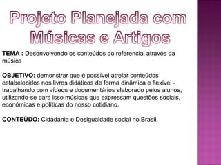 TEMA : Desenvolvendo os conteúdos do referencial através da
música

OBJETIVO: demonstrar que é possível atrelar conteúdos
estabelecidos nos livros didáticos de forma dinâmica e flexível -
trabalhando com vídeos e documentários elaborado pelos alunos,
utilizando-se para isso músicas que expressam questões sociais,
econômicas e políticas do nosso cotidiano.

CONTEÚDO: Cidadania e Desigualdade social no Brasil.
 