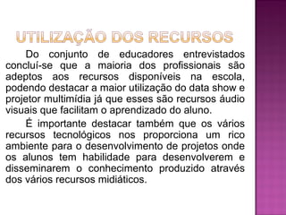 Do conjunto de educadores entrevistados
concluí-se que a maioria dos profissionais são
adeptos aos recursos disponíveis na escola,
podendo destacar a maior utilização do data show e
projetor multimídia já que esses são recursos áudio
visuais que facilitam o aprendizado do aluno.
    É importante destacar também que os vários
recursos tecnológicos nos proporciona um rico
ambiente para o desenvolvimento de projetos onde
os alunos tem habilidade para desenvolverem e
disseminarem o conhecimento produzido através
dos vários recursos midiáticos.
 