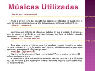 •Seu Jorge - Problema social
     http://www.wiltonoliveira.com/clipes-recomendados/37-videos-criados-por-alunos/47-seu-jorge-problem

     Como o próprio nome diz, os problemas sociais são colocados em questão sob o
ponto de vista dos despossuídos, e a falta de interesse dos políticos em solucioná-los...
     •Cidadão - Zé Ramalho
     http://www.wiltonoliveira.com/clipes-recomendados/37-videos-criados-por-alunos/49-cidadao-ze-ramalh

     Aqui temos em evidencia as relações de trabalho, em que o “cidadão” é privado dos
bens de consumo e produção ao qual contribuiu com sua força de trabalho, situação
presente nas cidades de um modo geral.
     •Até Quando? - Gabriel Pensador
     http://www.wiltonoliveira.com/clipes-recomendados/37-videos-criados-por-alunos/48-ate-quando-gabrie

      Esse vídeo retratada a indiferença que boa parcela de cidadãos brasileiros se portam
mediante situações de indgnação explicita, demonstrando a individualidade e o pensamento
egocêntrico que impera nas relações capitalistas;
      •Perfeição - Legião Urbana
      http://www.wiltonoliveira.com/clipes-recomendados/37-videos-criados-por-alunos/53-
perfeicao-legiao-urbana.html
      A desigualdade social e econômica cresce cada vez mais, uma vez que o “Sistema é
mau”, ao possibilitar que os ricos fiquem cada vez mais ricos ao passo que os pobres cada
vez mais miseráveis.
 