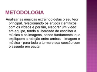 Analisar as músicas extraindo delas o seu teor
 principal, relacionando os artigos científicos
 com os vídeos e por fim, elaborar um vídeo
 em equipe, tendo a liberdade de escolher a
 música e as imagens, sendo fundamental que
 expliquem a relação entre ambas – imagem e
 música - para toda a turma e sua coesão com
 o assunto em pauta.
 