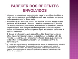  interessante, ressaltando que quase não trabalharam utilizando vídeos e
  mais, não pensaram na possibilidade de pedir para os alunos em grupos,
  elaborarem um material desse porte.
 ressaltarão que a avaliação poderia ser “flexível, cabendo a cada aluno a
  produção de um material – redação – sobre o entendimento do assunto,
  um diálogo construído pelos alunos, num sistema de tele-novela, em que
  os personagens e os diálogos seriam imaginados e construídos pelos
  alunos no Power Point, cabendo apenas seguir a coesão do conteúdo e a
  lógica que ele rege.
  O debate foi interessante, pois possibilitou, além do conhecimento dos
  sites, discutir formas diferentes de se trabalhar os conteúdos, além da
  reflexão necessária para o amadurecimento das ideias, que certamente
  terão outras contribuições futuras como um processo evolutivo da
  aprendizagem.
Obs: Quanto aos artigos científicos, a maioria disse que, apesar da grande parte dos alunos do
    1º ano do Ensino Médio estar despreparadas paras uma linguagem mais profunda e
    verticalizada, os educandos dos 3º anos já a suportam, sendo necessário cobrar dos
    mesmos leitura e interpretação dos artigos para melhorar a escrita, o vocabulário e as
    formas de se expressar.
 