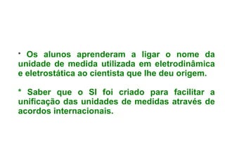 * Os alunos aprenderam a ligar o nome da unidade de medida utilizada em eletrodinâmica e eletrostática ao cientista que lhe deu origem. * Saber que o SI foi criado para facilitar a unificação das unidades de medidas através de acordos internacionais.
