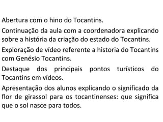 Abertura com o hino do Tocantins.
Continuação da aula com a coordenadora explicando
sobre a história da criação do estado do Tocantins.
Exploração de vídeo referente a historia do Tocantins
com Genésio Tocantins.
Destaque dos principais pontos turísticos do
Tocantins em vídeos.
Apresentação dos alunos explicando o significado da
flor de girassol para os tocantinenses: que significa
que o sol nasce para todos.
 