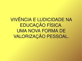 VIVÊNCIA E LUDICIDADE NA 
        EDUCAÇÃO FÍSICA.
       UMA NOVA FORMA DE 
     VALORIZAÇÃO PESSOAL.



                 
 