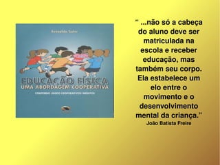 “ ...não só a cabeça 
         do aluno deve ser 
           matriculada na 
          escola e receber 
           educação, mas 
        também seu corpo. 
         Ela estabelece um 
              elo entre o 
           movimento e o 
         desenvolvimento 
        mental da criança.”
           João Batista Freire




     
 