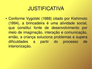 JUSTIFICATIVA
    ●   Conforme Vygotski (1988) citado por Kishimoto 
        (1994),  a  brincadeira  é  uma  atividade  social, 
        que  constitui  fonte  de  desenvolvimento  por 
        meio de imaginação, interação e comunicação, 
        então, a criança soluciona problemas e supera 
        dificuldades  a  partir  do  processo  de 
        interiorização.



                                 
 