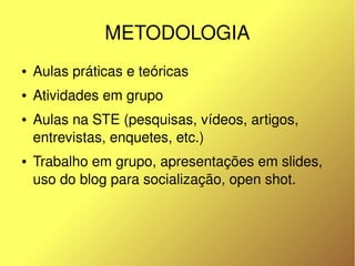 METODOLOGIA
    ●   Aulas práticas e teóricas
    ●   Atividades em grupo
    ●   Aulas na STE (pesquisas, vídeos, artigos, 
        entrevistas, enquetes, etc.)
    ●   Trabalho em grupo, apresentações em slides, 
        uso do blog para socialização, open shot.



                                
 