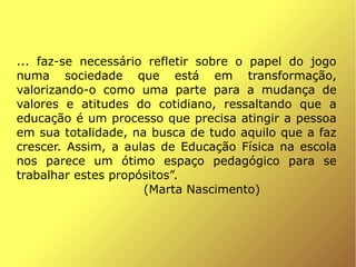 ... faz-se necessário refletir sobre o papel do jogo
numa sociedade que está em transformação,
valorizando-o como uma parte para a mudança de
valores e atitudes do cotidiano, ressaltando que a
educação é um processo que precisa atingir a pessoa
em sua totalidade, na busca de tudo aquilo que a faz
crescer. Assim, a aulas de Educação Física na escola
nos parece um ótimo espaço pedagógico para se
trabalhar estes propósitos”.
                     (Marta Nascimento)



                           
 
