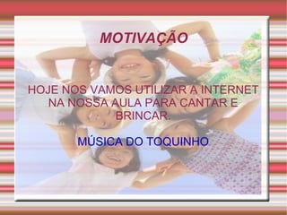 MOTIVAÇÃO HOJE NOS VAMOS UTILIZAR A INTERNET NA NOSSA AULA PARA CANTAR E BRINCAR. MÚSICA DO TOQUINHO