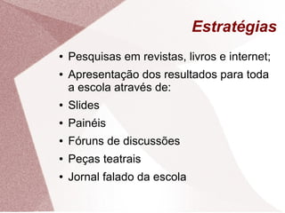 Estratégias
●   Pesquisas em revistas, livros e internet;
●   Apresentação dos resultados para toda
    a escola através de:
●   Slides
●   Painéis
●   Fóruns de discussões
●   Peças teatrais
●   Jornal falado da escola
 