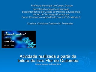   Prefeitura Municipal de Campo Grande Secretaria Municipal de Educação Superintendência de Gestão de Políticas Educacionais Núcleo de Tecnologia Educacional Curso: Ensinando e Aprendendo com as TIC- Módulo 3 Cursista: Christiane Caetano M. Fernandes   Atividade realizada a partir da leitura do livro Flor do Quilombo Sirlene Jacquie de Paula Silva 