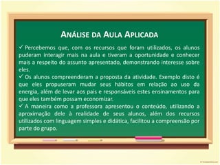 Apresentar o vídeo Dicas para poupar energia elétrica, da Eletrosul.Desenvolvimento3º Momento:Apresentar a música Vamos lá poupar energia, Canções de Miúdos, reforçando a importância de se poupar energia elétrica.