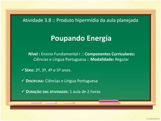 Atividade 3.8 :: Produto hipermídia da aula planejadaPoupando Energia Nível : Ensino Fundamental I :: Componentes Curriculares: Ciências e Língua Portuguesa :: Modalidade: RegularSérie: 2º, 3º, 4º e 5º anos.
