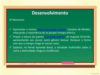 Propor mudanças em relação ao consumo de energia elétrica.Desenvolvimento1º Momento:Iniciar a aula com a introdução do tema e uma aproximação do conteúdo a ser trabalhado com os conhecimentos prévios dos alunos.